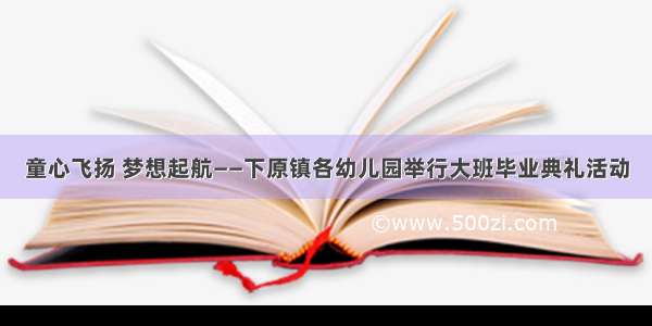 童心飞扬 梦想起航——下原镇各幼儿园举行大班毕业典礼活动