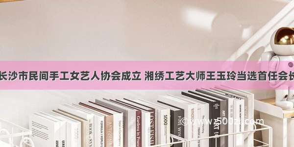 长沙市民间手工女艺人协会成立 湘绣工艺大师王玉玲当选首任会长