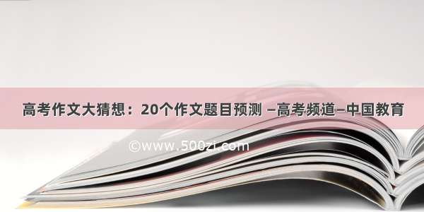 高考作文大猜想：20个作文题目预测 —高考频道—中国教育