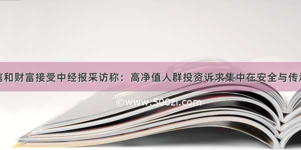 信和财富接受中经报采访称：高净值人群投资诉求集中在安全与传承