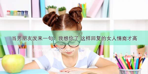 当男朋友发来一句：我想你了 这样回复的女人情商才高