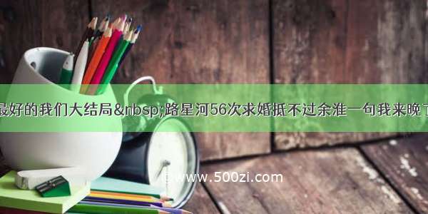 最好的我们大结局 路星河56次求婚抵不过余淮一句我来晚了