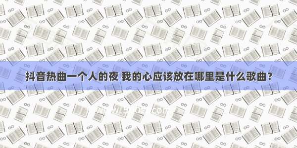 抖音热曲一个人的夜 我的心应该放在哪里是什么歌曲？