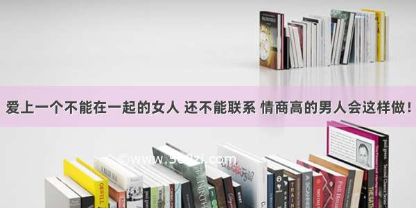 爱上一个不能在一起的女人 还不能联系 情商高的男人会这样做！