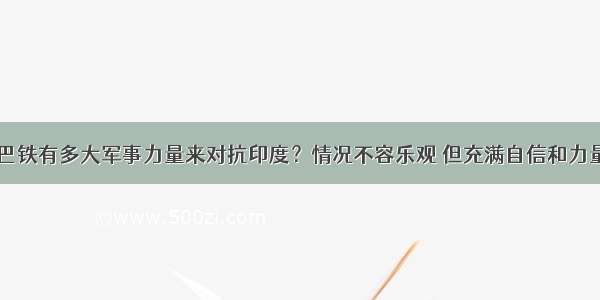 巴铁有多大军事力量来对抗印度？情况不容乐观 但充满自信和力量