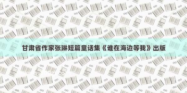 甘肃省作家张琳短篇童话集《谁在海边等我》出版