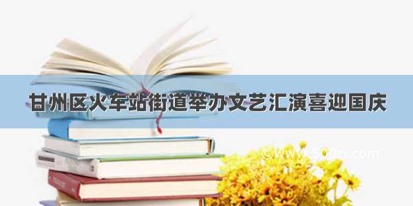 甘州区火车站街道举办文艺汇演喜迎国庆