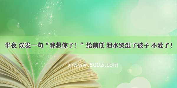 半夜 误发一句“我想你了！”给前任 泪水哭湿了被子 不爱了！