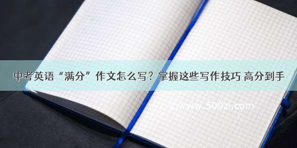 中考英语“满分”作文怎么写？掌握这些写作技巧 高分到手