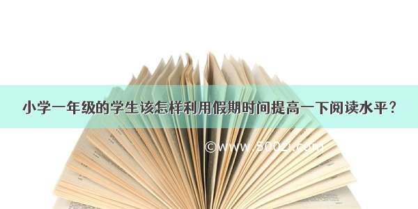 小学一年级的学生该怎样利用假期时间提高一下阅读水平？