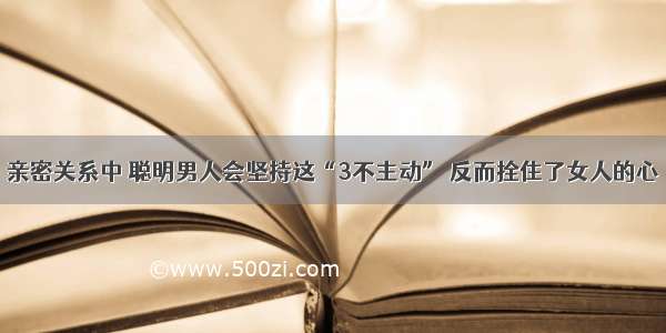 亲密关系中 聪明男人会坚持这“3不主动” 反而拴住了女人的心