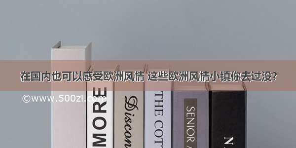 在国内也可以感受欧洲风情 这些欧洲风情小镇你去过没？