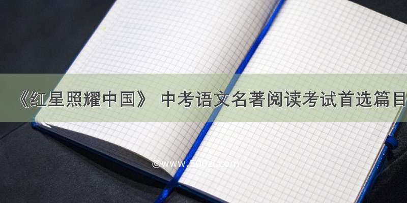 《红星照耀中国》 中考语文名著阅读考试首选篇目