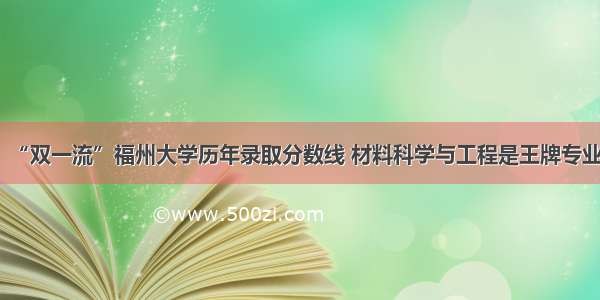 “双一流”福州大学历年录取分数线 材料科学与工程是王牌专业