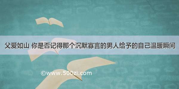 父爱如山 你是否记得那个沉默寡言的男人给予的自己温暖瞬间