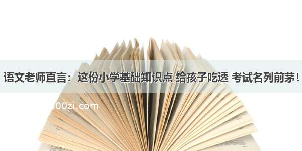 语文老师直言：这份小学基础知识点 给孩子吃透 考试名列前茅！