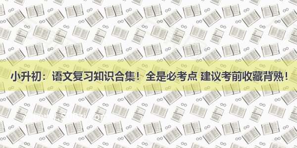 小升初：语文复习知识合集！全是必考点 建议考前收藏背熟！