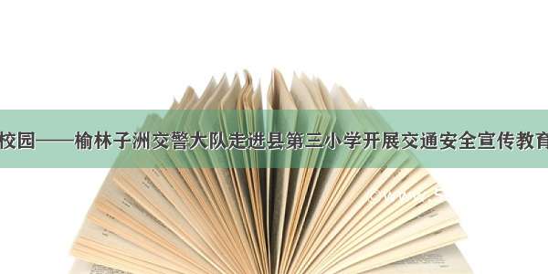 平安校园——榆林子洲交警大队走进县第三小学开展交通安全宣传教育活动