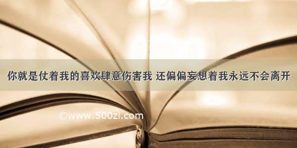 你就是仗着我的喜欢肆意伤害我 还偏偏妄想着我永远不会离开