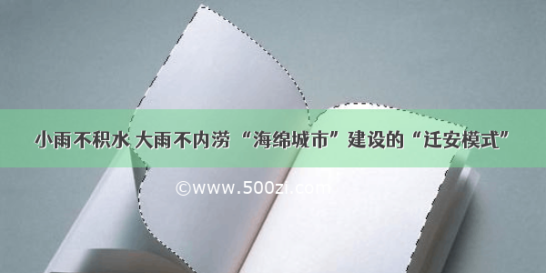 小雨不积水 大雨不内涝 “海绵城市”建设的“迁安模式”