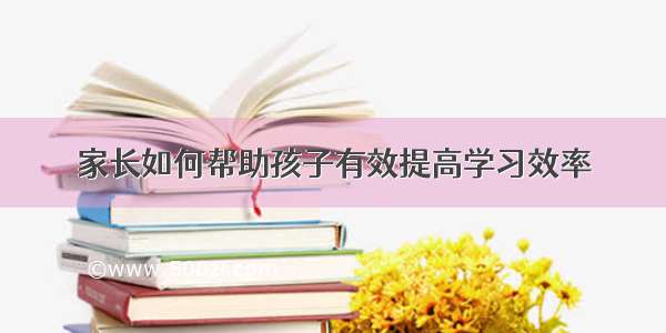 家长如何帮助孩子有效提高学习效率