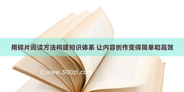 用碎片阅读方法构建知识体系 让内容创作变得简单和高效