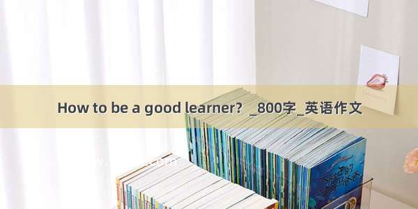 How to be a good learner？_800字_英语作文