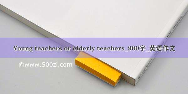 Young teachers or elderly teachers_900字_英语作文