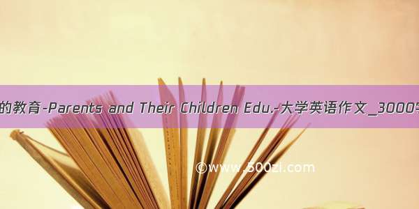 父母与其子女的教育-Parents and Their Children Edu.-大学英语作文_3000字_英语作文