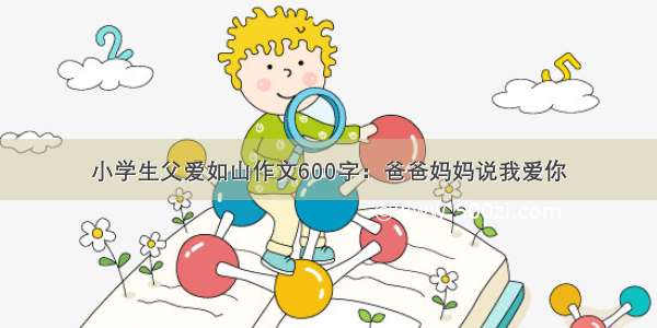 小学生父爱如山作文600字：爸爸妈妈说我爱你