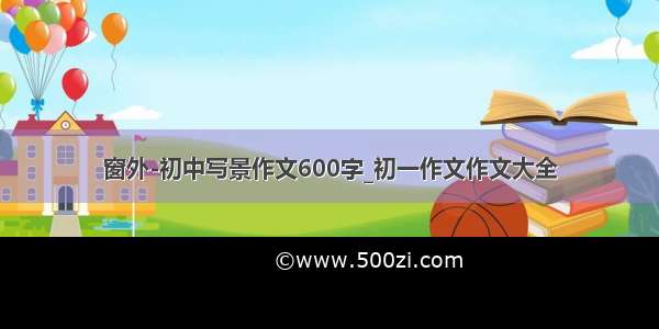 窗外-初中写景作文600字_初一作文作文大全