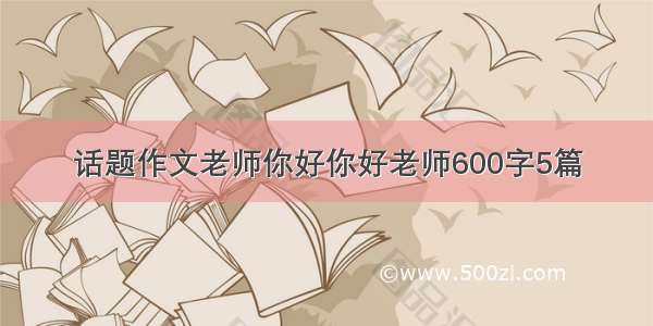 话题作文老师你好你好老师600字5篇