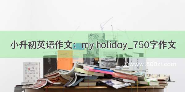 小升初英语作文：my holiday_750字作文