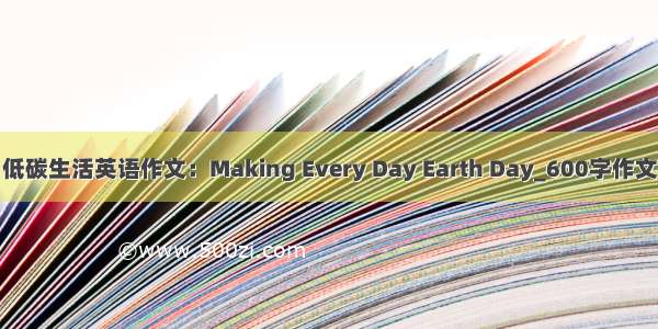 低碳生活英语作文：Making Every Day Earth Day_600字作文