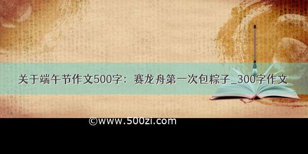 关于端午节作文500字：赛龙舟第一次包粽子_300字作文