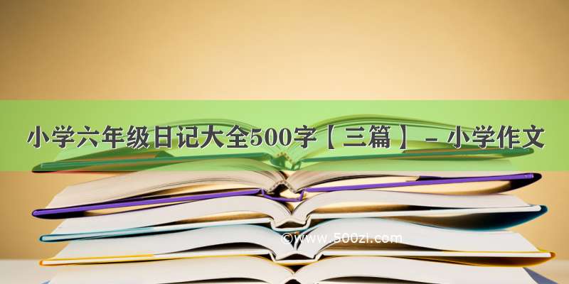 小学六年级日记大全500字【三篇】 - 小学作文