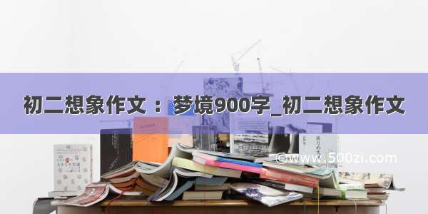 初二想象作文 ：梦境900字_初二想象作文