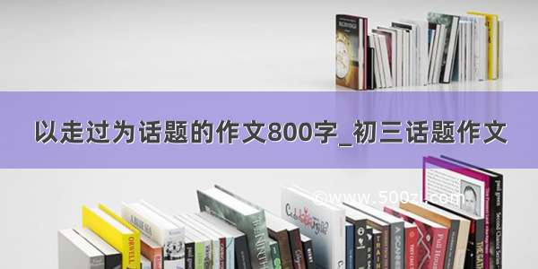 以走过为话题的作文800字_初三话题作文