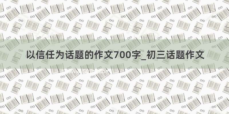 以信任为话题的作文700字_初三话题作文