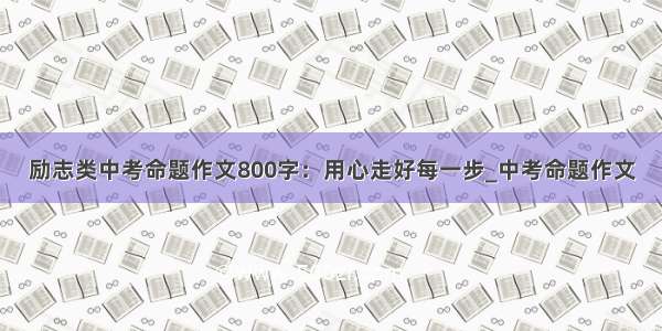 励志类中考命题作文800字：用心走好每一步_中考命题作文