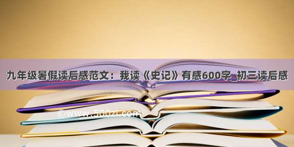 九年级暑假读后感范文：我读《史记》有感600字_初三读后感