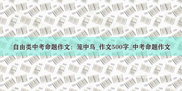 自由类中考命题作文：笼中鸟_作文500字_中考命题作文