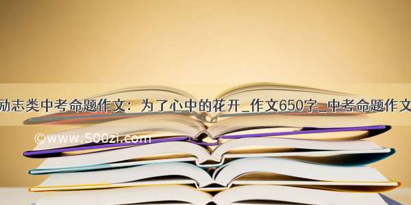 励志类中考命题作文：为了心中的花开_作文650字_中考命题作文