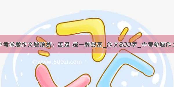 中考命题作文题预测：苦难 是一种财富_作文800字_中考命题作文