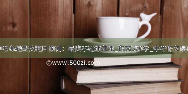 中考命题语文题目预测：最美不过那堂课_作文350字_中考作文预测