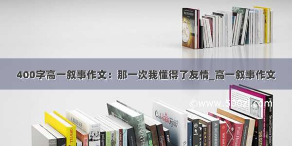 400字高一叙事作文：那一次我懂得了友情_高一叙事作文