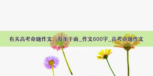 有关高考命题作文：漫步于雨_作文600字_高考命题作文