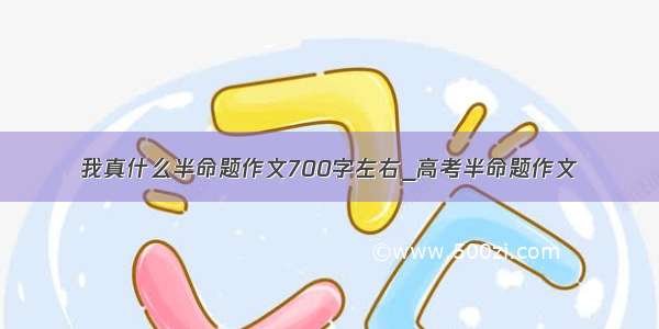 我真什么半命题作文700字左右_高考半命题作文