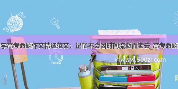 800字高考命题作文精选范文：记忆不会因时间流逝而老去_高考命题作文