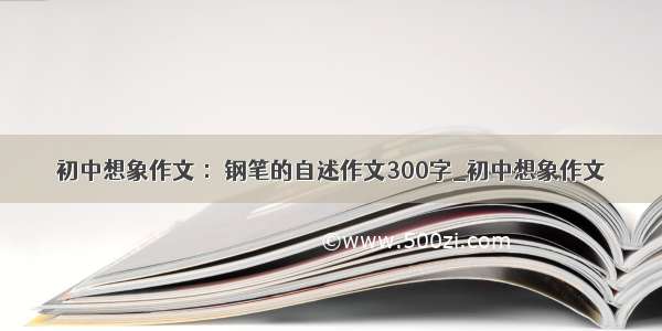 初中想象作文 ：钢笔的自述作文300字_初中想象作文